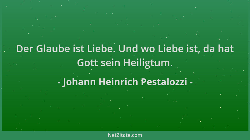 Johann Heinrich Pestalozzi - Der Glaube ist Liebe. Und wo Liebe ist, da hat Gott sein Heiligtum....