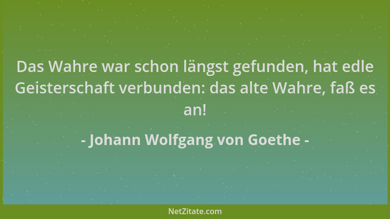 Johann Wolfgang von Goethe - Das Wahre war schon längst gefunden, hat edle Geisterschaft verbunden: das alte Wahre, faß es...