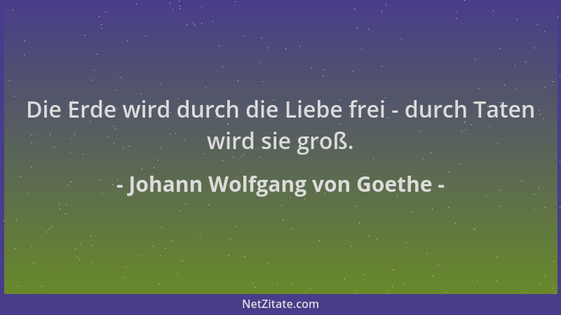 Johann Wolfgang von Goethe - Die Erde wird durch die Liebe frei - durch Taten wird sie groß....
