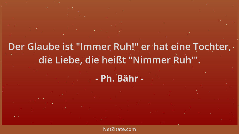 Ph. Bähr - Der Glaube ist  "Immer Ruh! " er hat eine Tochter, die Liebe, die heißt  "Nimmer Ruh ' "....