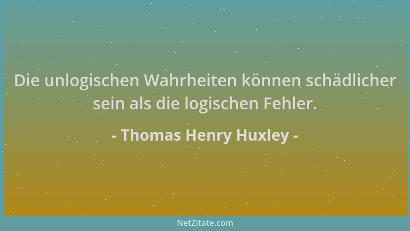 Thomas Henry Huxley - Die unlogischen Wahrheiten können schädlicher sein als die logischen Fehler....