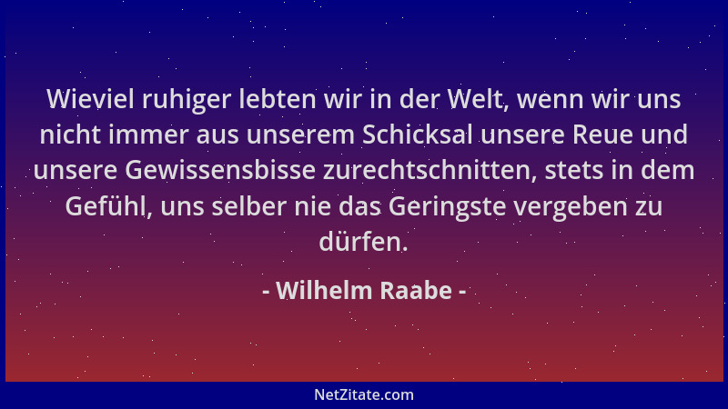 Wilhelm Raabe - Wieviel ruhiger lebten wir in der Welt, wenn wir uns nicht immer aus unserem Schicksal unsere Reue und unse...