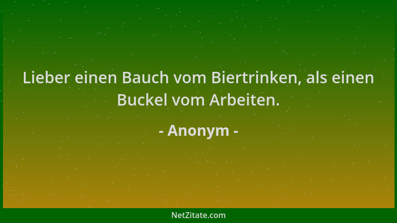 Anonym - Lieber einen Bauch vom Biertrinken, als einen Buckel vom Arbeiten....