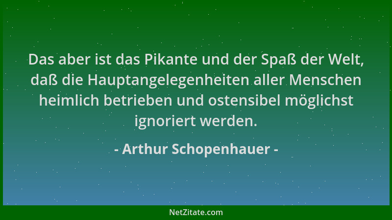 Arthur Schopenhauer - Das aber ist das Pikante und der Spaß der Welt, daß die Hauptangelegenheiten aller Menschen heimlich...