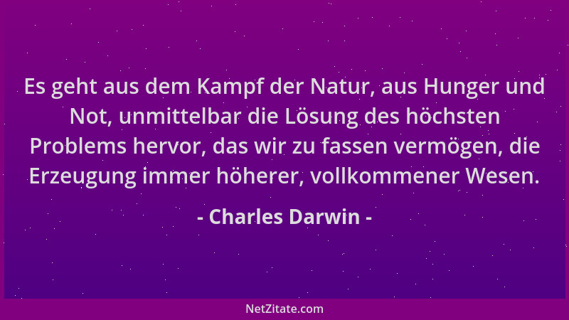 Charles Darwin - Es geht aus dem Kampf der Natur, aus Hunger und Not, unmittelbar die Lösung des höchsten Problems hervor,...
