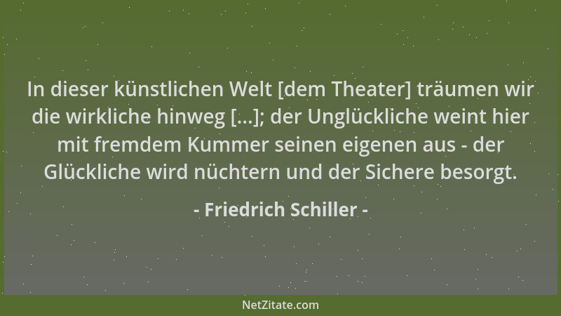 Friedrich Schiller - In dieser künstlichen Welt [dem Theater] träumen wir die wirkliche hinweg [...]; der Unglückliche wein...