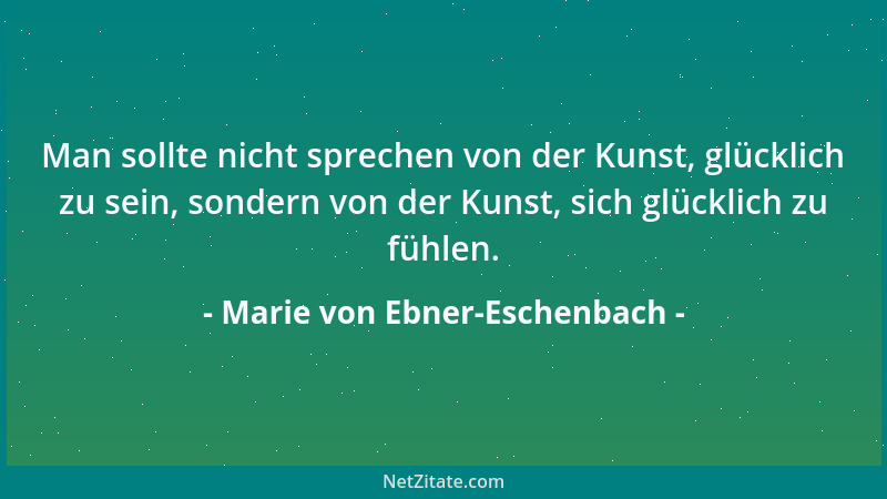 Marie von Ebner-Eschenbach - Man sollte nicht sprechen von der Kunst, glücklich zu sein, sondern von der Kunst, sich glückl...