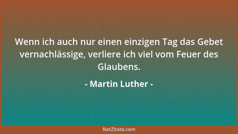 Martin Luther - Wenn ich auch nur einen einzigen Tag das Gebet vernachlässige, verliere ich viel vom Feuer des Glaubens....
