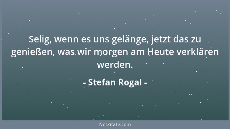 Stefan Rogal - Selig, wenn es uns gelänge, jetzt das zu genießen, was wir morgen am Heute verklären werden....