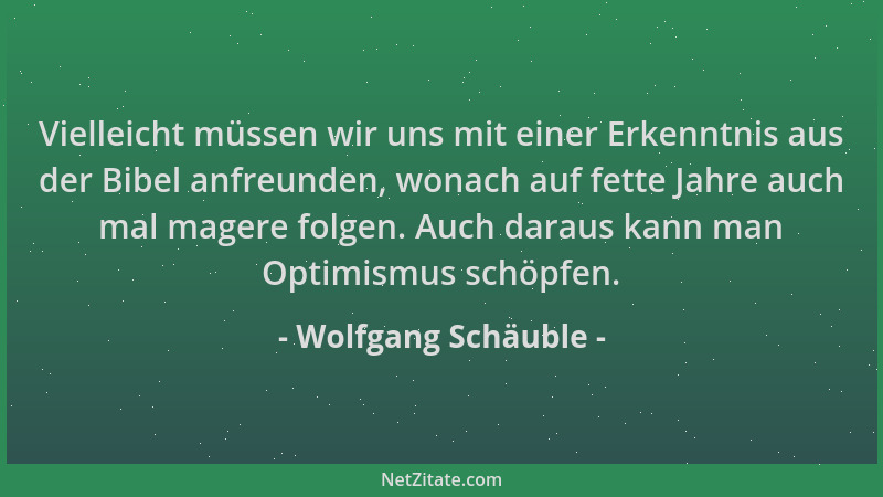 Wolfgang Schäuble - Vielleicht müssen wir uns mit einer Erkenntnis aus der Bibel anfreunden, wonach auf fette Jahre auch ma...
