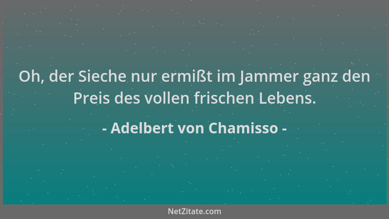 Adelbert von Chamisso - Oh, der Sieche nur ermißt im Jammer ganz den Preis des vollen frischen Lebens....