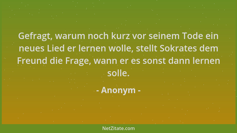Anonym - Gefragt, warum noch kurz vor seinem Tode ein neues Lied er lernen wolle, stellt Sokrates dem Freund die Frage, wan...