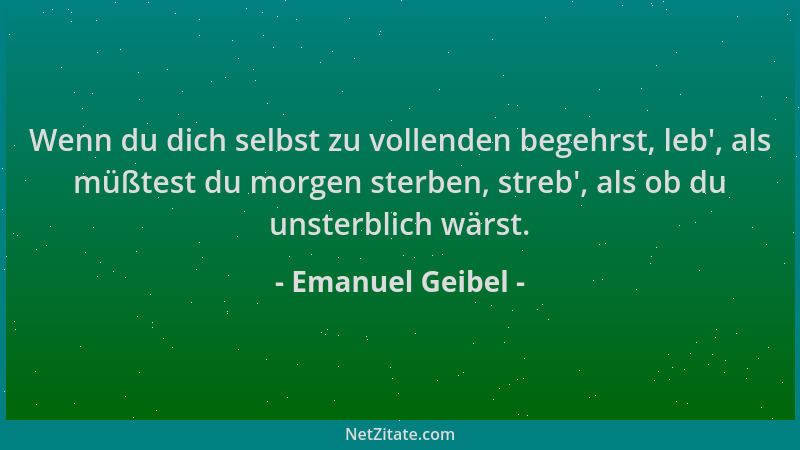 Emanuel Geibel - Wenn du dich selbst zu vollenden begehrst, leb ', als müßtest du morgen sterben, streb ', als ob du unsterbl...