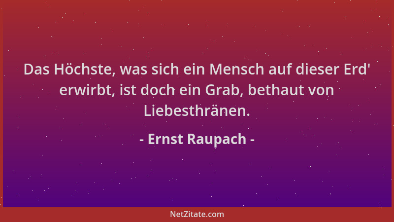 Ernst Raupach - Das Höchste, was sich ein Mensch auf dieser Erd ' erwirbt, ist doch ein Grab, bethaut von Liebesthränen....
