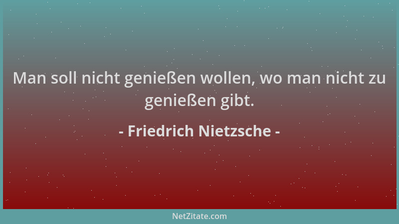 Friedrich Nietzsche - Man soll nicht genießen wollen, wo man nicht zu genießen gibt....