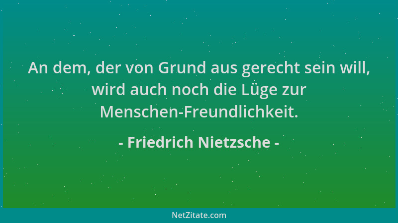 Friedrich Nietzsche - An dem, der von Grund aus gerecht sein will, wird auch noch die Lüge zur Menschen-Freundlichkeit....