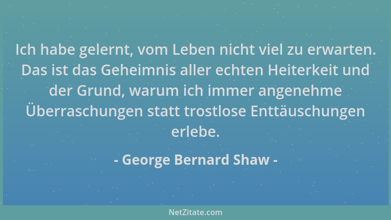 George Bernard Shaw - Ich habe gelernt, vom Leben nicht viel zu erwarten. Das ist das Geheimnis aller echten Heiterkeit und...