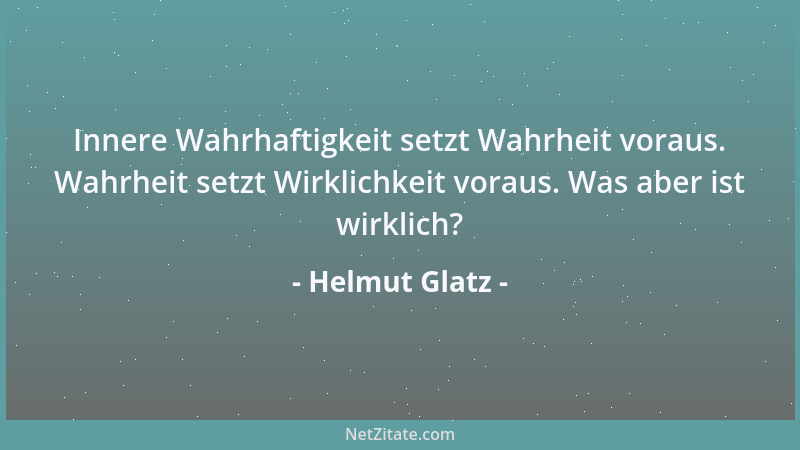 Helmut Glatz - Innere Wahrhaftigkeit setzt Wahrheit voraus. Wahrheit setzt Wirklichkeit voraus. Was aber ist wirklich?...