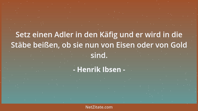 Henrik Ibsen - Setz einen Adler in den Käfig und er wird in die Stäbe beißen, ob sie nun von Eisen oder von Gold sind....