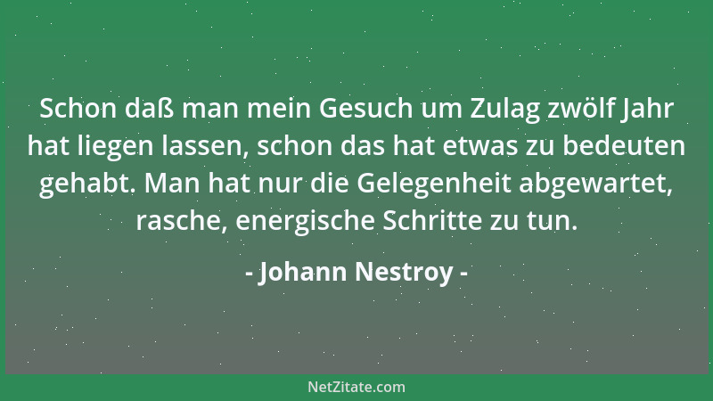 Johann Nestroy - Schon daß man mein Gesuch um Zulag zwölf Jahr hat liegen lassen, schon das hat etwas zu bedeuten gehabt. M...