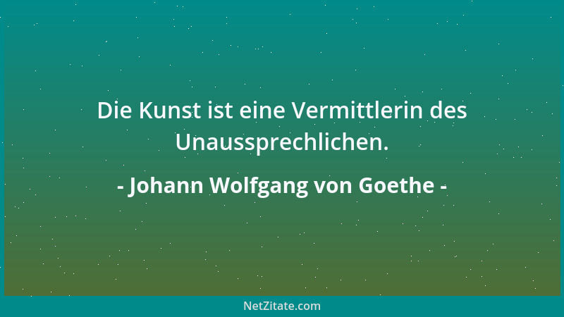 Johann Wolfgang von Goethe - Die Kunst ist eine Vermittlerin des Unaussprechlichen....