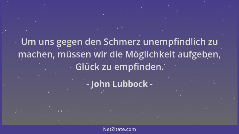 John Lubbock - Um uns gegen den Schmerz unempfindlich zu machen, müssen wir die Möglichkeit aufgeben, Glück zu empfinden....