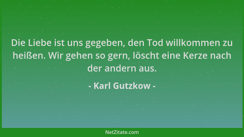 Karl Gutzkow - Die Liebe ist uns gegeben, den Tod willkommen zu heißen. Wir gehen so gern, löscht eine Kerze nach der ander...
