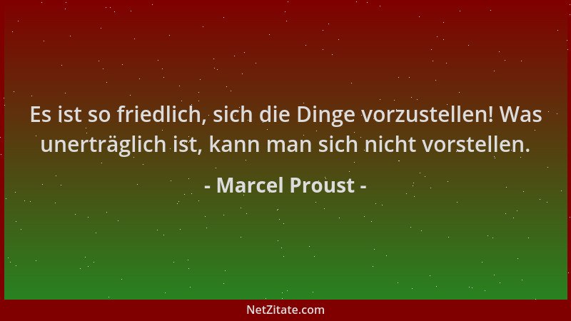 Marcel Proust - Es ist so friedlich, sich die Dinge vorzustellen! Was unerträglich ist, kann man sich nicht vorstellen....