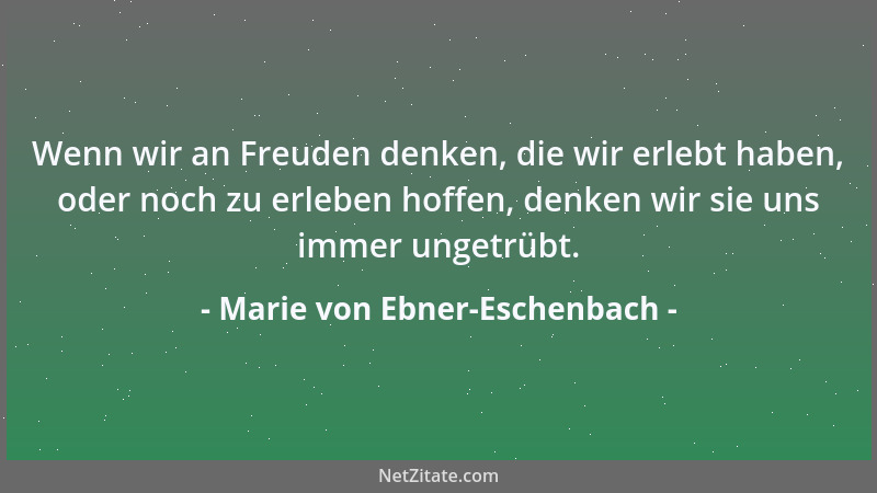 Marie von Ebner-Eschenbach - Wenn wir an Freuden denken, die wir erlebt haben, oder noch zu erleben hoffen, denken wir sie...