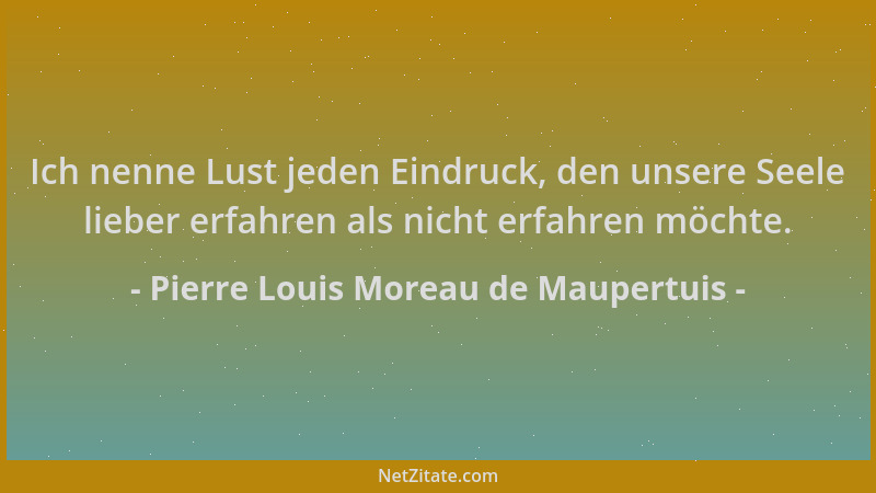 Pierre Louis Moreau de Maupertuis - Ich nenne Lust jeden Eindruck, den unsere Seele lieber erfahren als nicht erfahren möch...