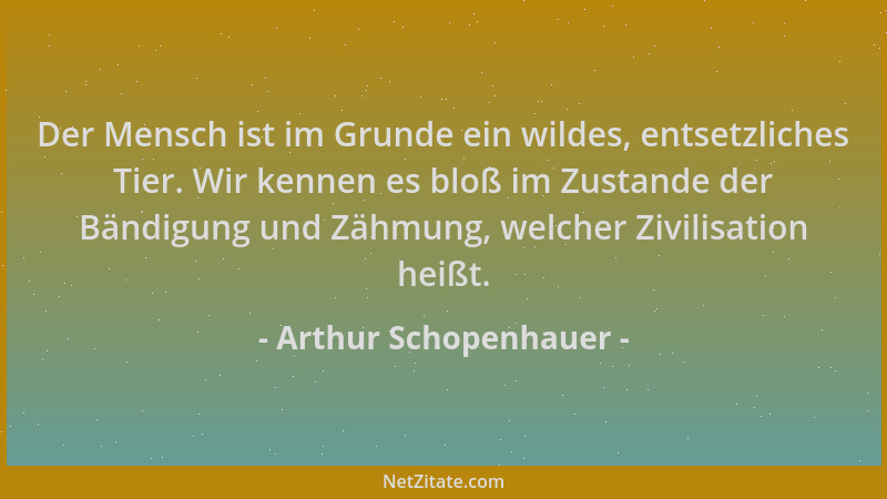 Arthur Schopenhauer - Der Mensch ist im Grunde ein wildes, entsetzliches Tier. Wir kennen es bloß im Zustande der Bändigung...
