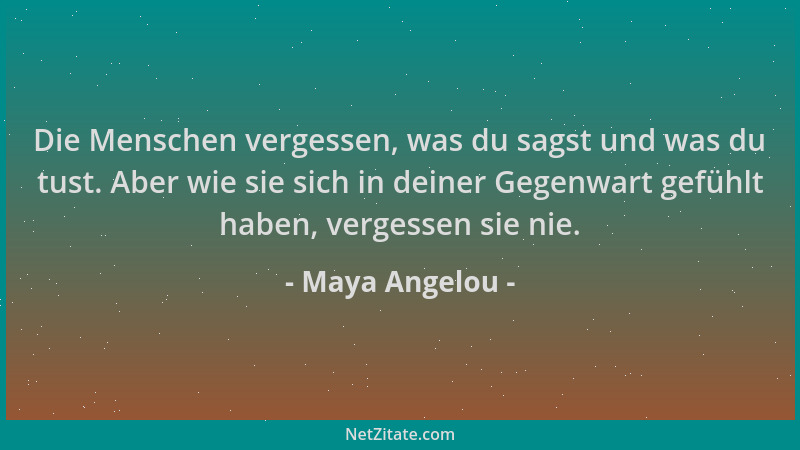 Maya Angelou - Die Menschen vergessen, was du sagst und was du tust. Aber wie sie sich in deiner Gegenwart gefühlt haben, v...