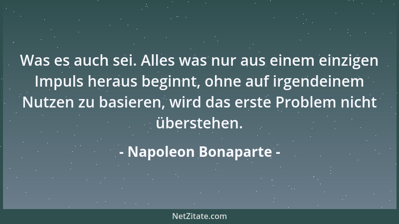 Napoleon Bonaparte - Was es auch sei. Alles was nur aus einem einzigen Impuls heraus beginnt, ohne auf irgendeinem Nutzen z...