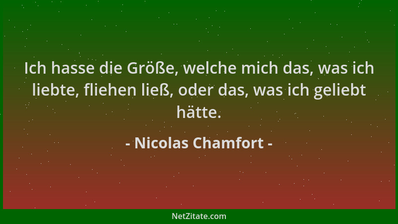 Nicolas Chamfort - Ich hasse die Größe, welche mich das, was ich liebte, fliehen ließ, oder das, was ich geliebt hätte....