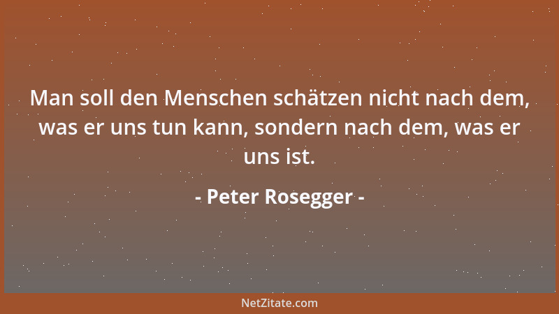 Peter Rosegger - Man soll den Menschen schätzen nicht nach dem, was er uns tun kann, sondern nach dem, was er uns ist....