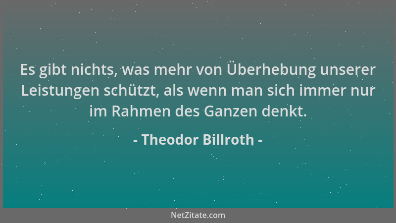 Theodor Billroth - Es gibt nichts, was mehr von Überhebung unserer Leistungen schützt, als wenn man sich immer nur im Rahme...