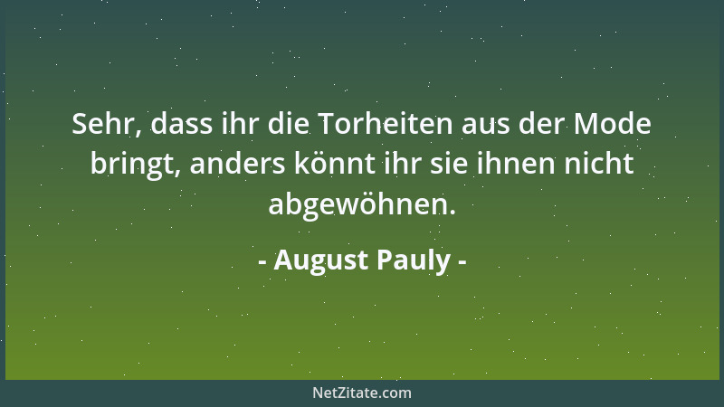 August Pauly - Sehr, dass ihr die Torheiten aus der Mode bringt, anders könnt ihr sie ihnen nicht abgewöhnen....