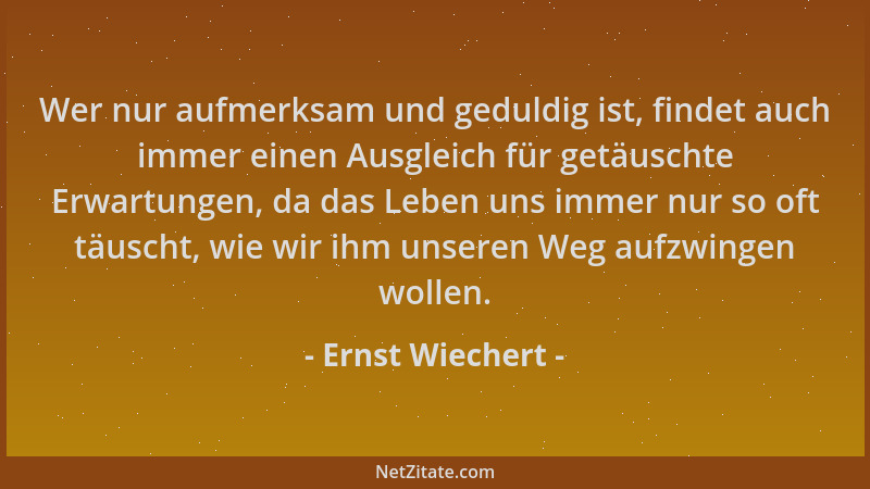 Ernst Wiechert - Wer nur aufmerksam und geduldig ist, findet auch immer einen Ausgleich für getäuschte Erwartungen, da das...