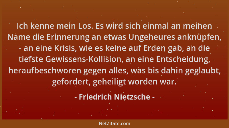 Friedrich Nietzsche - Ich kenne mein Los. Es wird sich einmal an meinen Name die Erinnerung an etwas Ungeheures anknüpfen,...