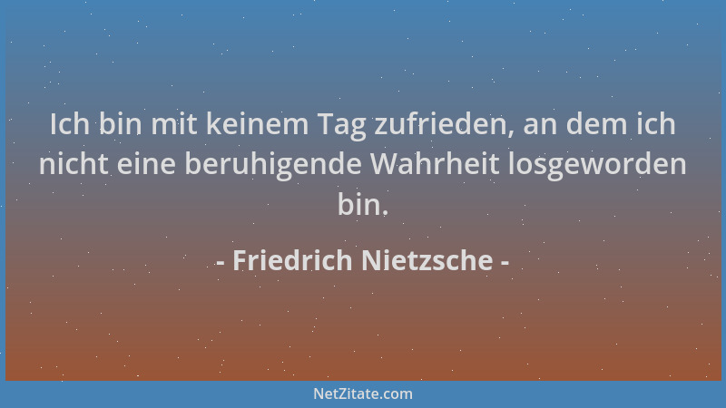 Friedrich Nietzsche - Ich bin mit keinem Tag zufrieden, an dem ich nicht eine beruhigende Wahrheit losgeworden bin....