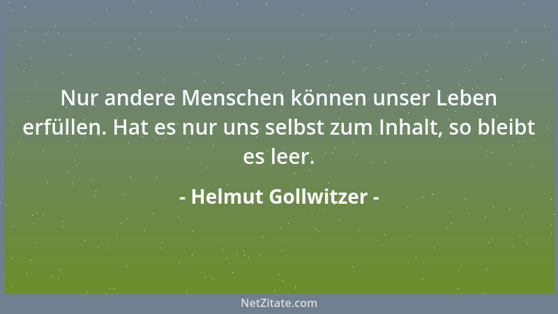 Helmut Gollwitzer - Nur andere Menschen können unser Leben erfüllen. Hat es nur uns selbst zum Inhalt, so bleibt es leer....
