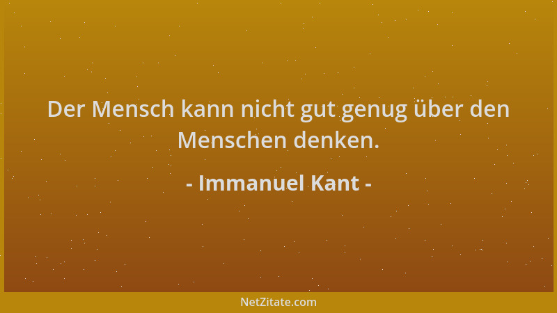 Immanuel Kant - Der Mensch kann nicht gut genug über den Menschen denken....