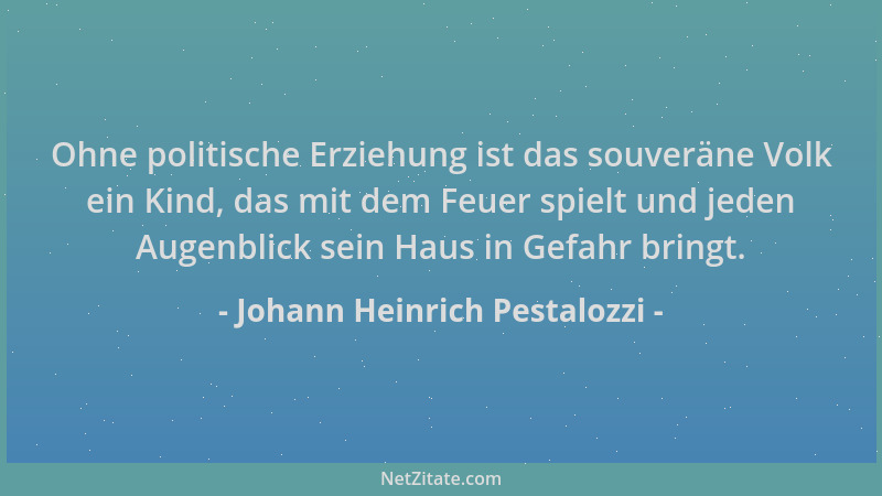 Johann Heinrich Pestalozzi - Ohne politische Erziehung ist das souveräne Volk ein Kind, das mit dem Feuer spielt und jeden...