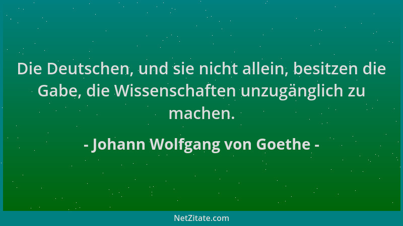 Johann Wolfgang von Goethe - Die Deutschen, und sie nicht allein, besitzen die Gabe, die Wissenschaften unzugänglich zu mac...
