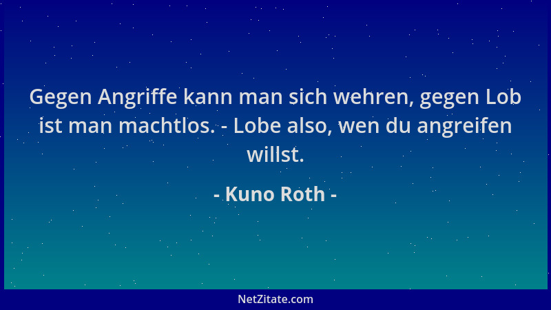 Kuno Roth - Gegen Angriffe kann man sich wehren, gegen Lob ist man machtlos. - Lobe also, wen du angreifen willst....