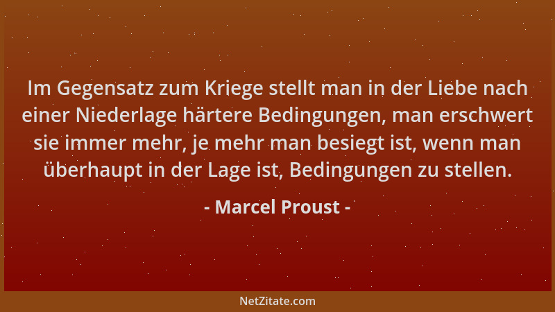 Marcel Proust - Im Gegensatz zum Kriege stellt man in der Liebe nach einer Niederlage härtere Bedingungen, man erschwert si...