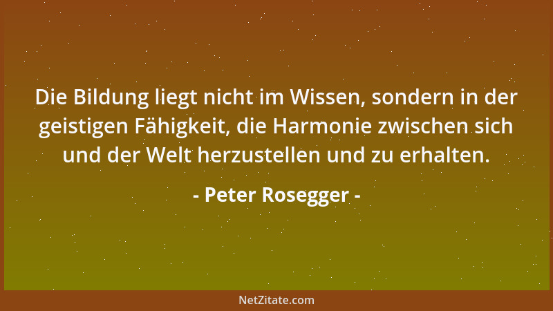 Peter Rosegger - Die Bildung liegt nicht im Wissen, sondern in der geistigen Fähigkeit, die Harmonie zwischen sich und der...