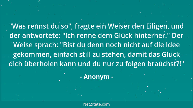 Anonym -  "Was rennst du so ", fragte ein Weiser den Eiligen, und der antwortete:  "Ich renne dem Glück hinterher. " Der Weise...
