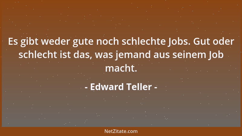 Edward Teller - Es gibt weder gute noch schlechte Jobs. Gut oder schlecht ist das, was jemand aus seinem Job macht....