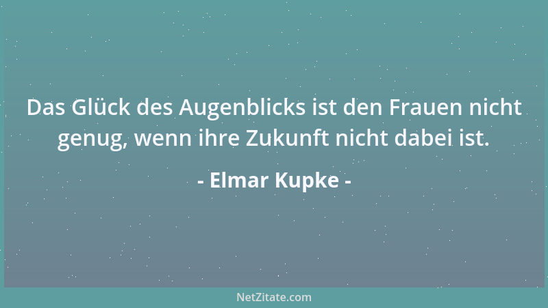 Elmar Kupke - Das Glück des Augenblicks ist den Frauen nicht genug, wenn ihre Zukunft nicht dabei ist....